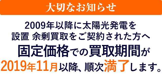 大切なお知らせ 2009年以降に太陽光発電を設置　余剰買取をご契約された方へ 固定価格での買取期間が2019年11月以降、順次満了します。